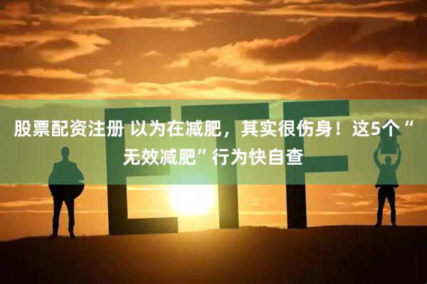 股票配资注册 以为在减肥，其实很伤身！这5个“无效减肥”行为快自查
