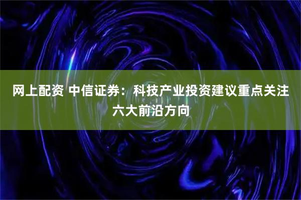 网上配资 中信证券：科技产业投资建议重点关注六大前沿方向