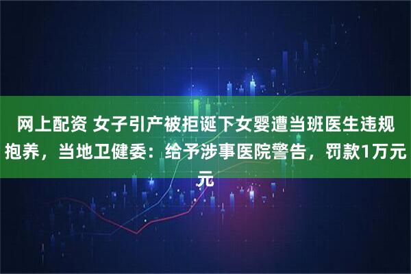 网上配资 女子引产被拒诞下女婴遭当班医生违规抱养，当地卫健委：给予涉事医院警告，罚款1万元