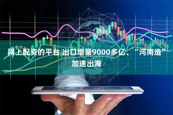 网上配资的平台 出口增量9000多亿、“河南造”加速出海