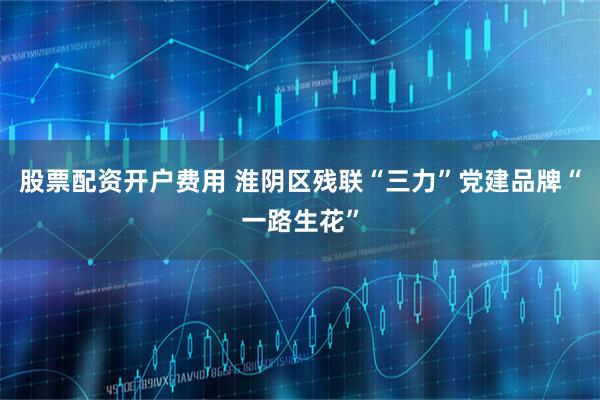 股票配资开户费用 淮阴区残联“三力”党建品牌“一路生花”
