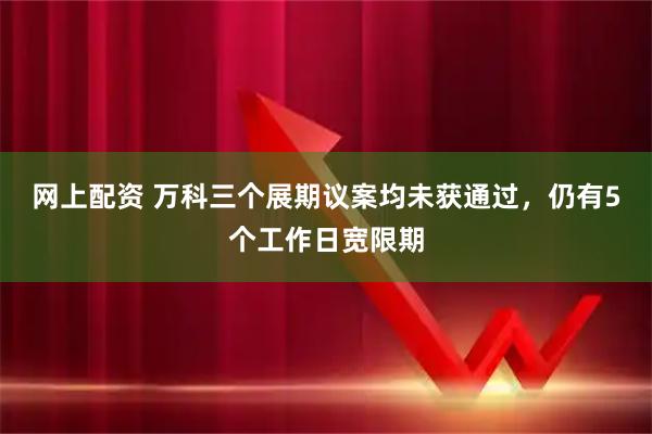 网上配资 万科三个展期议案均未获通过，仍有5个工作日宽限期