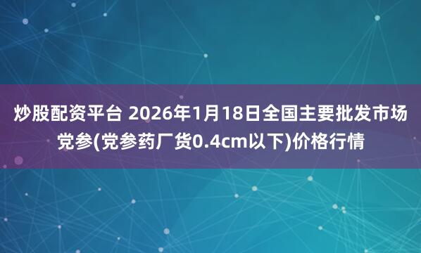 炒股配资平台 2026年1月18日全国主要批发市场党参(党参药厂货0.4cm以下)价格行情
