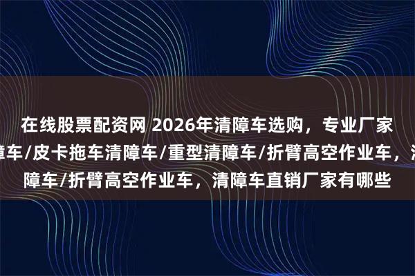 在线股票配资网 2026年清障车选购，专业厂家评测不可少，常奇清障车/皮卡拖车清障车/重型清障车/折臂高空作业车，清障车直销厂家有哪些