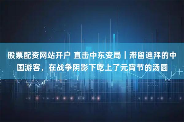 股票配资网站开户 直击中东变局｜滞留迪拜的中国游客，在战争阴影下吃上了元宵节的汤圆