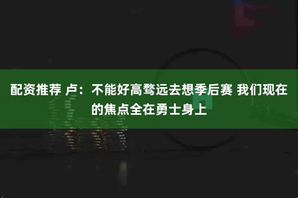 配资推荐 卢:不能好高骛远去想季后赛 我们现在的焦点全在勇士身上