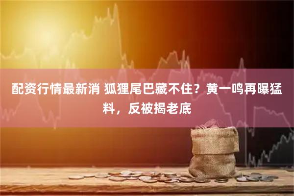 配资行情最新消 狐狸尾巴藏不住？黄一鸣再曝猛料，反被揭老底