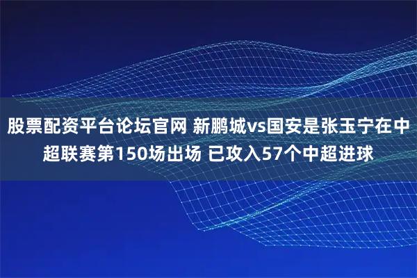 股票配资平台论坛官网 新鹏城vs国安是张玉宁在中超联赛第150场出场 已攻入57个中超进球