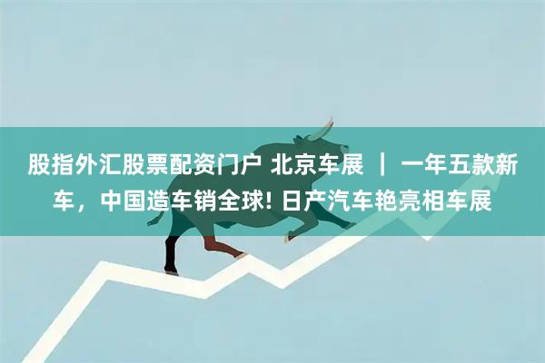 股指外汇股票配资门户 北京车展 ｜ 一年五款新车，中国造车销全球! 日产汽车艳亮相车展
