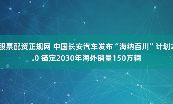 股票配资正规网 中国长安汽车发布“海纳百川”计划2.0 锚定2030年海外销量150万辆