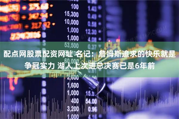 配点网股票配资网址 名记：詹姆斯追求的快乐就是争冠实力 湖人上次进总决赛已是6年前