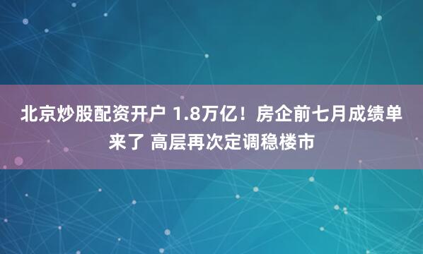 北京炒股配资开户 1.8万亿！房企前七月成绩单来了 高层再次定调稳楼市