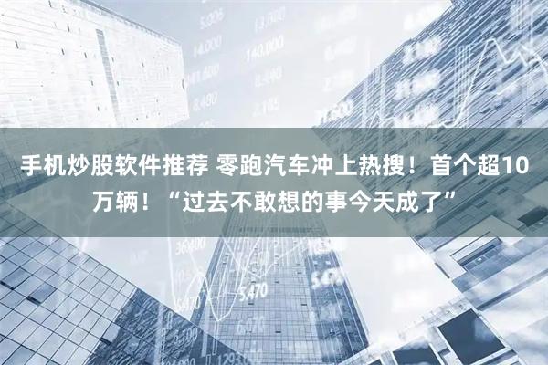手机炒股软件推荐 零跑汽车冲上热搜！首个超10万辆！“过去不敢想的事今天成了”