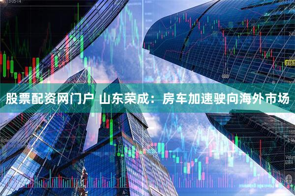 股票配资网门户 山东荣成：房车加速驶向海外市场