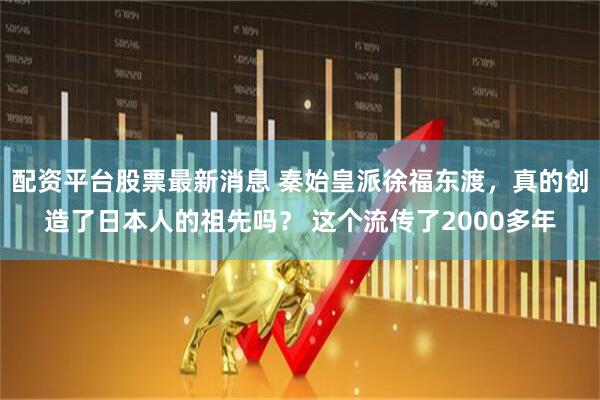 配资平台股票最新消息 秦始皇派徐福东渡，真的创造了日本人的祖先吗？ 这个流传了2000多年