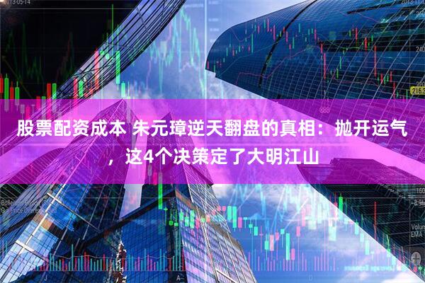 股票配资成本 朱元璋逆天翻盘的真相：抛开运气，这4个决策定了大明江山