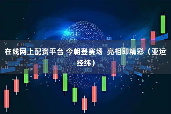 在线网上配资平台 今朝登赛场  亮相即精彩（亚运经纬）